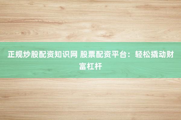 正规炒股配资知识网 股票配资平台：轻松撬动财富杠杆