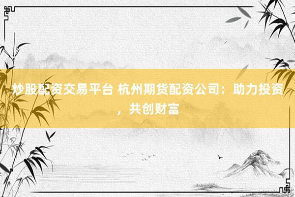 炒股配资交易平台 杭州期货配资公司：助力投资，共创财富