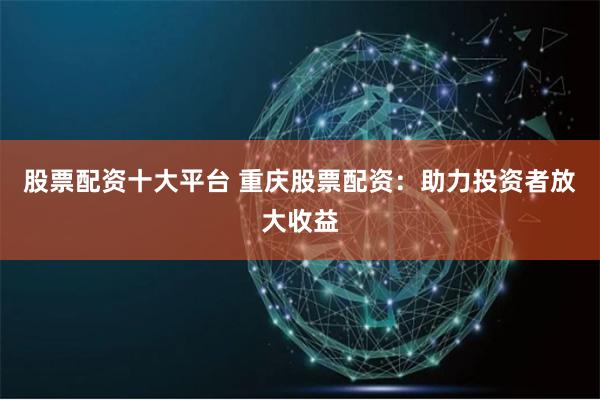 股票配资十大平台 重庆股票配资：助力投资者放大收益