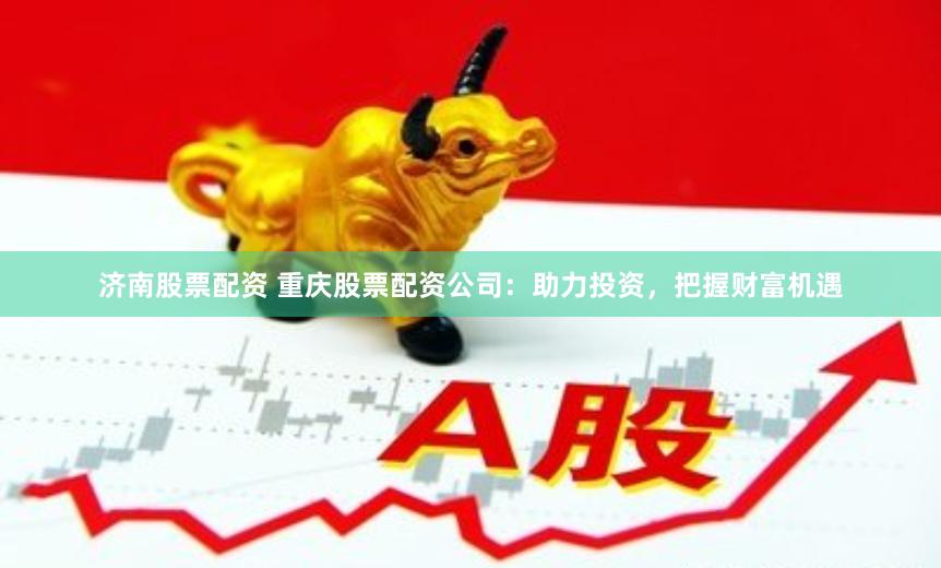 济南股票配资 重庆股票配资公司：助力投资，把握财富机遇