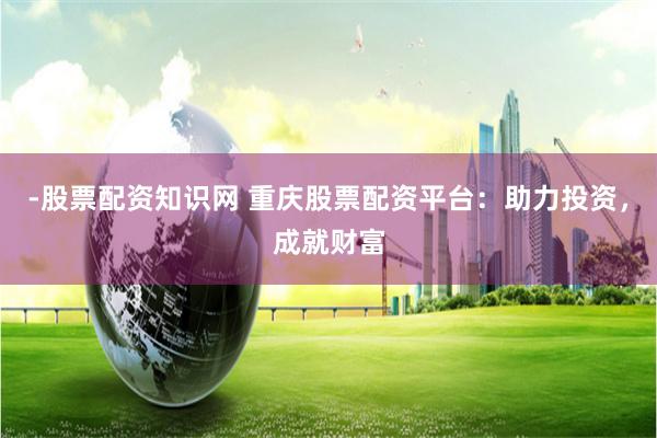 -股票配资知识网 重庆股票配资平台：助力投资，成就财富