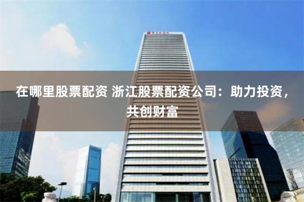 在哪里股票配资 浙江股票配资公司：助力投资，共创财富