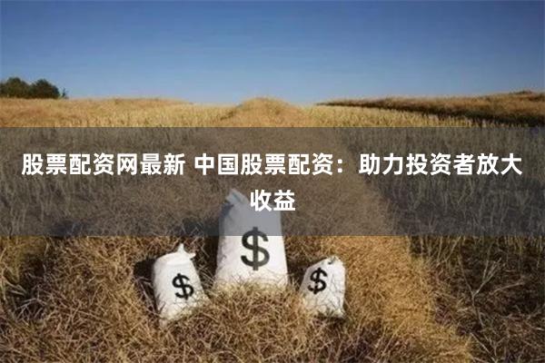 股票配资网最新 中国股票配资：助力投资者放大收益