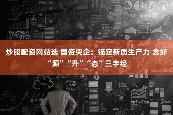 炒股配资网站选 国资央企：锚定新质生产力 念好“源”“升”“态”三字经