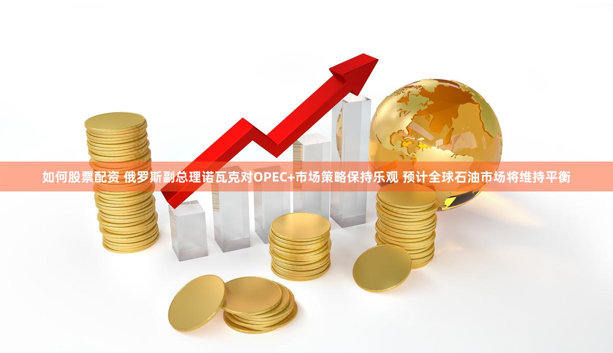 如何股票配资 俄罗斯副总理诺瓦克对OPEC+市场策略保持乐观 预计全球石油市场将维持平衡