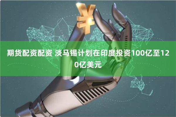 期货配资配资 淡马锡计划在印度投资100亿至120亿美元