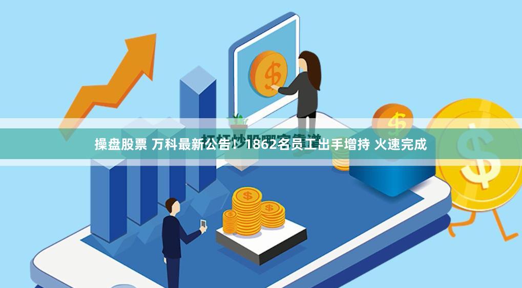 操盘股票 万科最新公告！1862名员工出手增持 火速完成