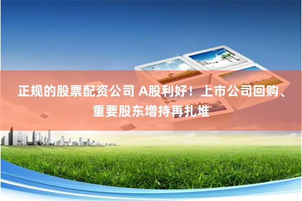 正规的股票配资公司 A股利好！上市公司回购、重要股东增持再扎堆