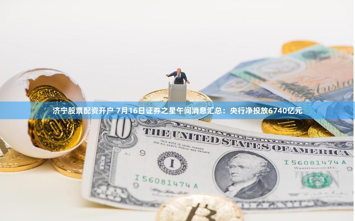 济宁股票配资开户 7月16日证券之星午间消息汇总：央行净投放6740亿元