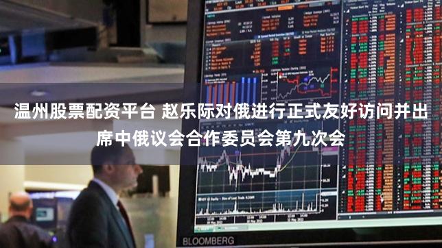 温州股票配资平台 赵乐际对俄进行正式友好访问并出席中俄议会合作委员会第九次会