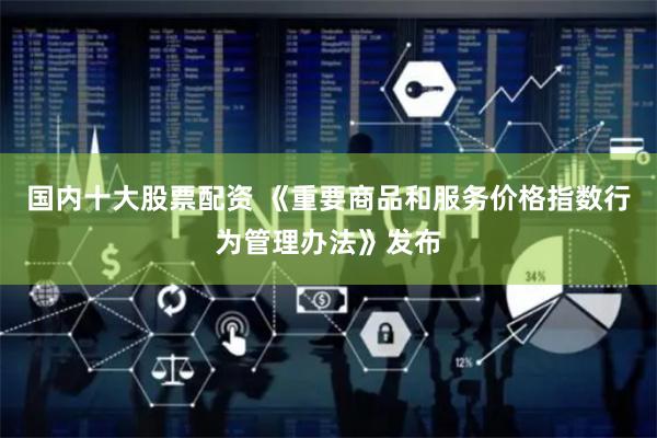 国内十大股票配资 《重要商品和服务价格指数行为管理办法》发布