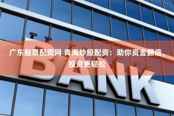 广东股票配资网 青海炒股配资：助你资金翻倍，投资更轻松